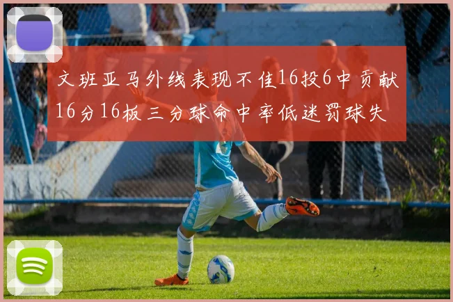 文班亚马外线表现不佳16投6中贡献16分16板三分球命中率低迷罚球失准影响球队表现