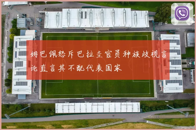 姆巴佩怒斥巴拉圭官员种族歧视言论直言其不配代表国家