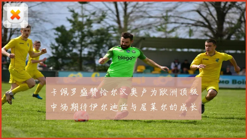卡佩罗盛赞恰尔汉奥卢为欧洲顶级中场期待伊尔迪兹与居莱尔的成长