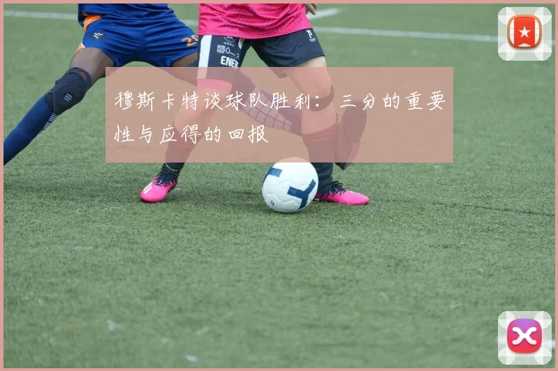穆斯卡特谈球队胜利：三分的重要性与应得的回报