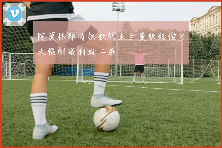 阿莫林即将执教AC米兰曼联赔偿金大幅削减利好二弟