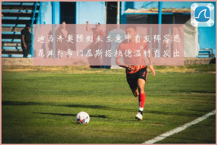 迪马济奥预测米兰意甲首发阵容恩昆库与希门尼斯搭档德温特首发出战
