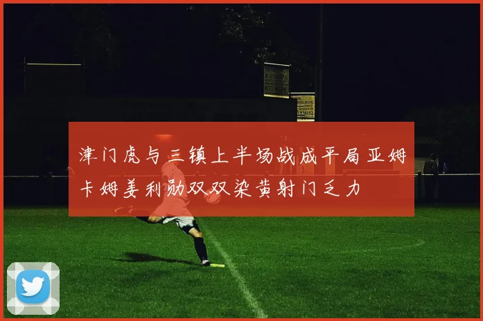 津门虎与三镇上半场战成平局亚姆卡姆姜利勋双双染黄射门乏力