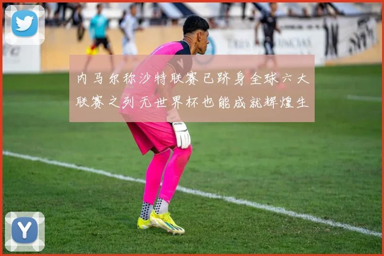 内马尔称沙特联赛已跻身全球六大联赛之列无世界杯也能成就辉煌生涯