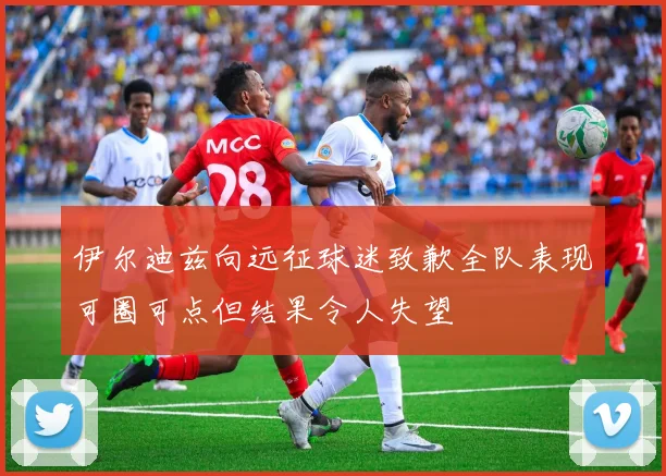 伊尔迪兹向远征球迷致歉全队表现可圈可点但结果令人失望