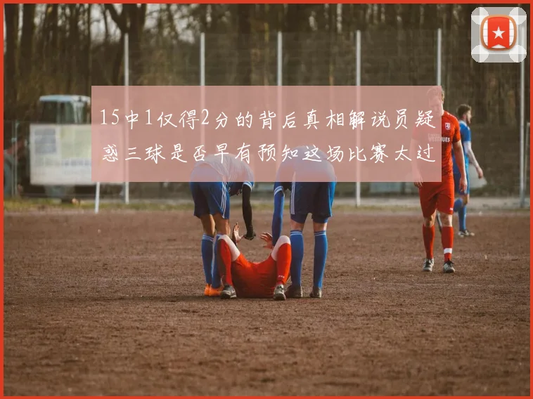 15中1仅得2分的背后真相解说员疑惑三球是否早有预知这场比赛太过抽象