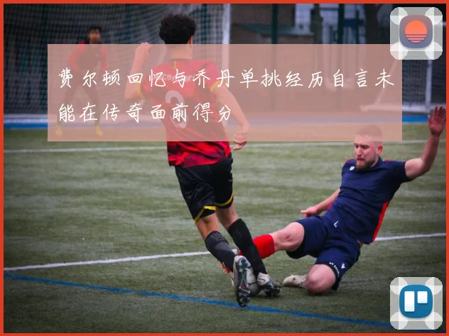 费尔顿回忆与乔丹单挑经历自言未能在传奇面前得分