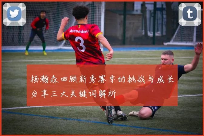 杨瀚森回顾新秀赛季的挑战与成长分享三大关键词解析